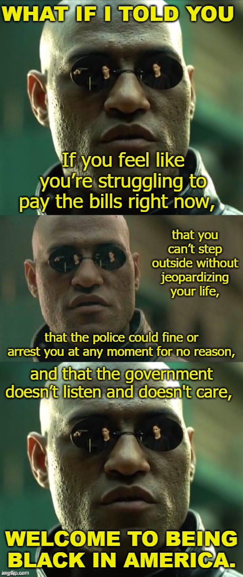 Paraphrase of a devastating quip I heard the other day from a person of color. | WHAT IF I TOLD YOU; If you feel like you’re struggling to pay the bills right now, that you can’t step outside without jeopardizing your life, that the police could fine or arrest you at any moment for no reason, and that the government doesn’t listen and doesn't care, WELCOME TO BEING BLACK IN AMERICA. | image tagged in morpheus 3-panel,racism,covid-19,coronavirus,lockdown,no racism | made w/ Imgflip meme maker