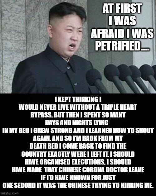 Kim Jong Un's first public announcement that he's still alive sounds like a familiar song. What gives? Propaganda? | AT FIRST I WAS AFRAID I WAS PETRIFIED.... I KEPT THINKING I WOULD NEVER LIVE WITHOUT A TRIPLE HEART BYPASS. BUT THEN I SPENT SO MANY DAYS AND NIGHTS LYING  
IN MY BED I GREW STRONG AND I LEARNED HOW TO SHOUT AGAIN. AND SO I'M BACK FROM MY DEATH BED I COME BACK TO FIND THE COUNTRY EXACTLY WERE I LEFT IT. I SHOULD HAVE ORGANISED EXECUTIONS, I SHOULD HAVE MADE  THAT CHINESE CORONA DOCTOR LEAVE
IF I'D HAVE KNOWN FOR JUST ONE SECOND IT WAS THE CHINESE TRYING TO KIRRING ME. | image tagged in black background,angry kim jong-un,at first i was afraid i was petrified,kim jong un alive | made w/ Imgflip meme maker