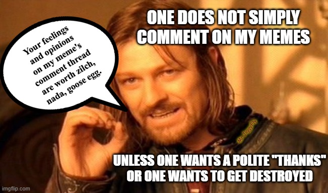 One Does Not Simply | ONE DOES NOT SIMPLY
COMMENT ON MY MEMES; Your feelings
and opinions
on my meme's
comment thread
are worth zilch,
nada, goose egg. Mr.JiggyFly; UNLESS ONE WANTS A POLITE "THANKS"
OR ONE WANTS TO GET DESTROYED | image tagged in one does not simply,meanwhile on imgflip,imgflip trolls,and everybody loses their minds,mrjiggyfly,love wins | made w/ Imgflip meme maker