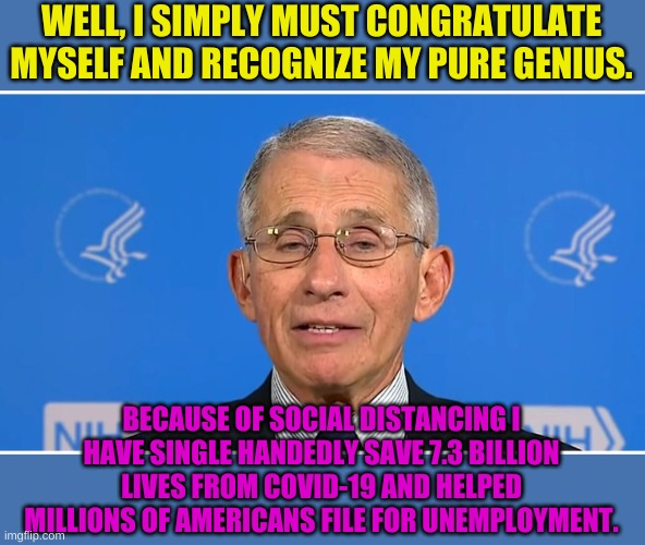 There is no telling how many lives his advise saved........ Read that again, slowly this time. | WELL, I SIMPLY MUST CONGRATULATE MYSELF AND RECOGNIZE MY PURE GENIUS. BECAUSE OF SOCIAL DISTANCING I HAVE SINGLE HANDEDLY SAVE 7.3 BILLION LIVES FROM COVID-19 AND HELPED MILLIONS OF AMERICANS FILE FOR UNEMPLOYMENT. | image tagged in dr fauci | made w/ Imgflip meme maker