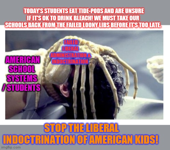 US Society will soon collapse if we don't fix the schools | TODAY'S STUDENTS EAT TIDE-PODS AND ARE UNSURE IF IT'S OK TO DRINK BLEACH! WE MUST TAKE OUR SCHOOLS BACK FROM THE FAILED LOONY LIBS BEFORE IT'S TOO LATE. FAILED LIBERAL ADMINISTRATION & INDOCTRINATION; AMERICAN SCHOOL SYSTEMS / STUDENTS; STOP THE LIBERAL INDOCTRINATION OF AMERICAN KIDS! | image tagged in liberal logic,indoctrination,college liberal,fails | made w/ Imgflip meme maker