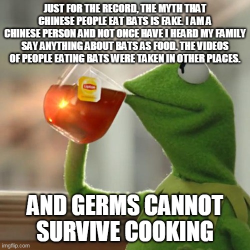 But That's None Of My Business | JUST FOR THE RECORD, THE MYTH THAT CHINESE PEOPLE EAT BATS IS FAKE. I AM A CHINESE PERSON AND NOT ONCE HAVE I HEARD MY FAMILY SAY ANYTHING ABOUT BATS AS FOOD. THE VIDEOS OF PEOPLE EATING BATS WERE TAKEN IN OTHER PLACES. AND GERMS CANNOT SURVIVE COOKING | image tagged in memes,but that's none of my business,kermit the frog | made w/ Imgflip meme maker