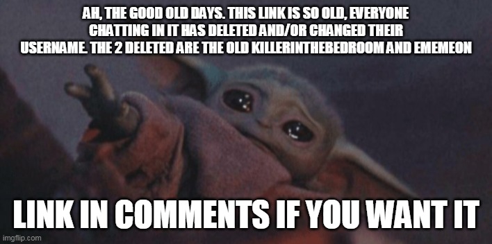 Baby yoda cry | AH, THE GOOD OLD DAYS. THIS LINK IS SO OLD, EVERYONE CHATTING IN IT HAS DELETED AND/OR CHANGED THEIR USERNAME. THE 2 DELETED ARE THE OLD KILLERINTHEBEDROOM AND EMEMEON; LINK IN COMMENTS IF YOU WANT IT | image tagged in baby yoda cry | made w/ Imgflip meme maker