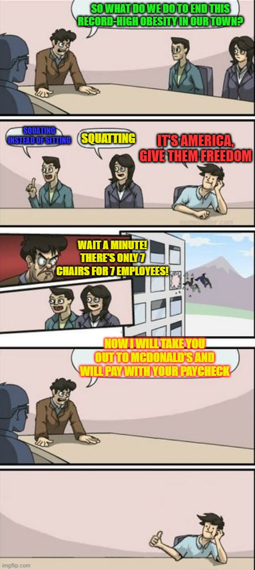 Boardroom Meeting Sugg 2 | SO WHAT DO WE DO TO END THIS RECORD-HIGH OBESITY IN OUR TOWN? SQUATING INSTEAD OF SITTING SQUATTING IT'S AMERICA, GIVE THEM FREEDOM WAIT A M | image tagged in boardroom meeting sugg 2 | made w/ Imgflip meme maker