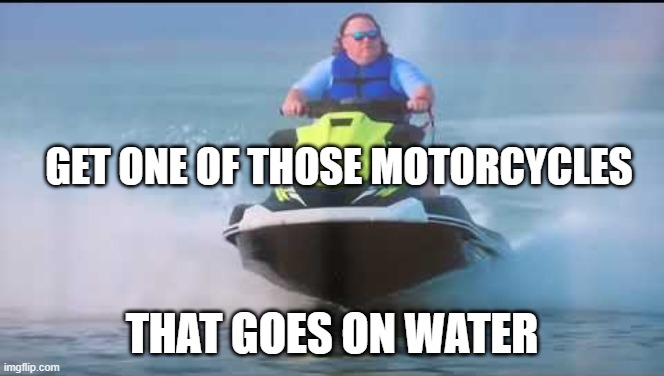 Jet Ski King | GET ONE OF THOSE MOTORCYCLES THAT GOES ON WATER | image tagged in jet ski king | made w/ Imgflip meme maker