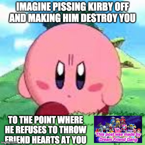 Kirby - I hear ya |  IMAGINE PISSING KIRBY OFF
AND MAKING HIM DESTROY YOU; TO THE POINT WHERE HE REFUSES TO THROW FRIEND HEARTS AT YOU; This post was made by
Dream Friend Gang | image tagged in kirby,funny,memes | made w/ Imgflip meme maker