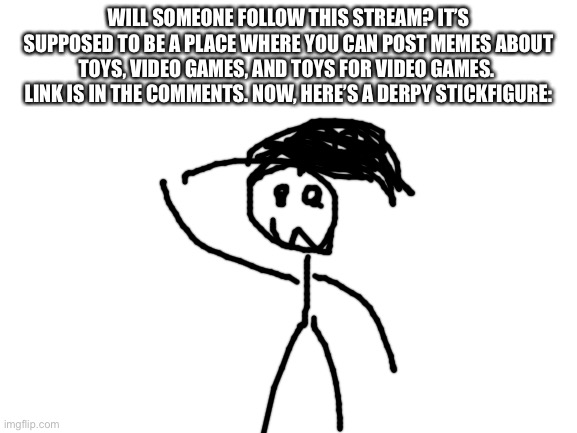 Blank White Template | WILL SOMEONE FOLLOW THIS STREAM? IT’S SUPPOSED TO BE A PLACE WHERE YOU CAN POST MEMES ABOUT TOYS, VIDEO GAMES, AND TOYS FOR VIDEO GAMES.  LINK IS IN THE COMMENTS. NOW, HERE’S A DERPY STICKFIGURE: | image tagged in blank white template | made w/ Imgflip meme maker