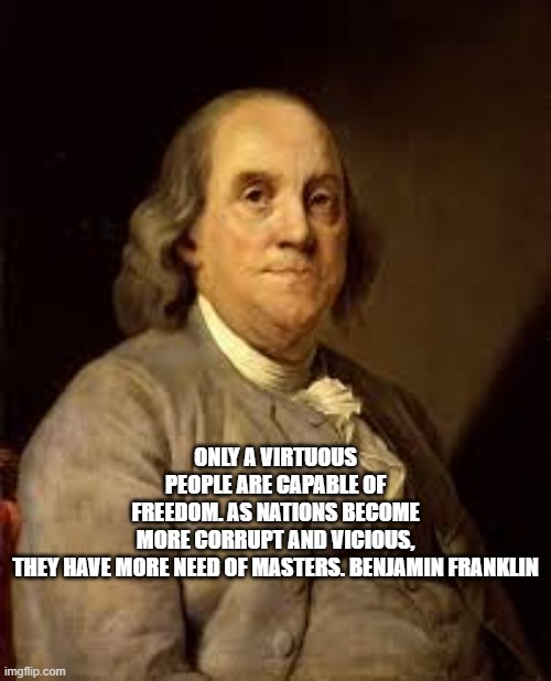 Only a Virtuous People | ONLY A VIRTUOUS PEOPLE ARE CAPABLE OF FREEDOM. AS NATIONS BECOME MORE CORRUPT AND VICIOUS, THEY HAVE MORE NEED OF MASTERS. BENJAMIN FRANKLIN | image tagged in benjamin franklin | made w/ Imgflip meme maker