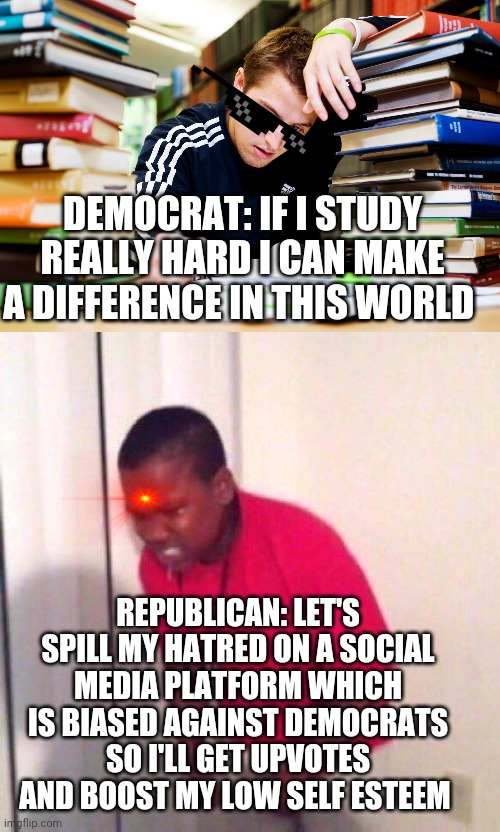 That's just the way it is... | DEMOCRAT: IF I STUDY REALLY HARD I CAN MAKE A DIFFERENCE IN THIS WORLD; REPUBLICAN: LET'S SPILL MY HATRED ON A SOCIAL MEDIA PLATFORM WHICH IS BIASED AGAINST DEMOCRATS SO I'LL GET UPVOTES AND BOOST MY LOW SELF ESTEEM | image tagged in memes,scumbag republicans,gop | made w/ Imgflip meme maker