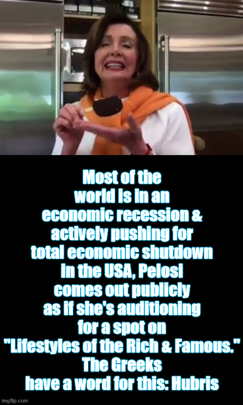 Hubris? Or Megalomania? | Most of the world is in an economic recession & actively pushing for total economic shutdown in the USA, Pelosi comes out publicly as if she's auditioning for a spot on "Lifestyles of the Rich & Famous."
The Greeks have a word for this: Hubris | image tagged in politicians suck,nancy pelosi wtf | made w/ Imgflip meme maker