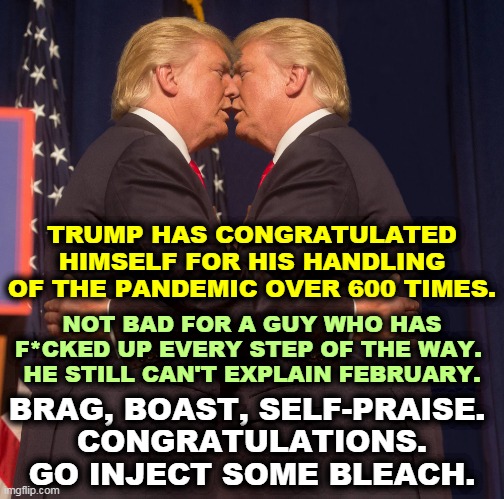 Trump kisses Trump - brag, boast, praise | TRUMP HAS CONGRATULATED HIMSELF FOR HIS HANDLING OF THE PANDEMIC OVER 600 TIMES. NOT BAD FOR A GUY WHO HAS F*CKED UP EVERY STEP OF THE WAY. 
HE STILL CAN'T EXPLAIN FEBRUARY. BRAG, BOAST, SELF-PRAISE. 
CONGRATULATIONS.
GO INJECT SOME BLEACH. | image tagged in trump kisses trump - brag boast praise | made w/ Imgflip meme maker