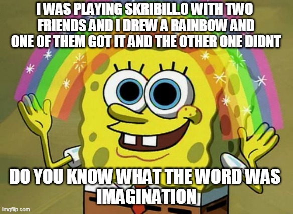 Imagination Spongebob Meme | I WAS PLAYING SKRIBILL.O WITH TWO 
FRIENDS AND I DREW A RAINBOW AND
ONE OF THEM GOT IT AND THE OTHER ONE DIDNT; DO YOU KNOW WHAT THE WORD WAS 
IMAGINATION | image tagged in memes,imagination spongebob | made w/ Imgflip meme maker