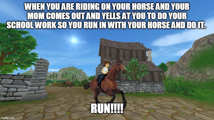 When your riding and this happens.... | WHEN YOU ARE RIDING ON YOUR HORSE AND YOUR MOM COMES OUT AND YELLS AT YOU TO DO YOUR SCHOOL WORK SO YOU RUN IN WITH YOUR HORSE AND DO IT. RUN!!!! | image tagged in how i feel | made w/ Imgflip meme maker