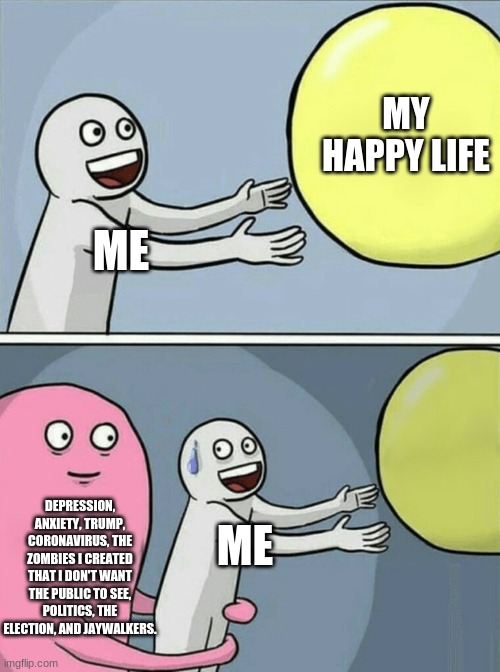 Life | MY HAPPY LIFE; ME; DEPRESSION, ANXIETY, TRUMP, CORONAVIRUS, THE ZOMBIES I CREATED THAT I DON'T WANT THE PUBLIC TO SEE, POLITICS, THE ELECTION, AND JAYWALKERS. ME | image tagged in memes,running away balloon,coronavirus,trump,zombie outbreak,funny memes | made w/ Imgflip meme maker