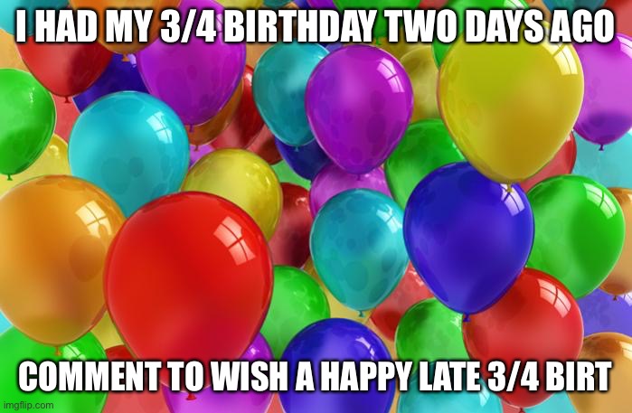 BIRTHDAY Balloons | I HAD MY 3/4 BIRTHDAY TWO DAYS AGO; COMMENT TO WISH A HAPPY LATE 3/4 BIRTHDAY | image tagged in birthday balloons | made w/ Imgflip meme maker