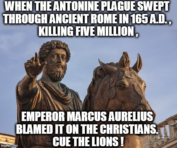 Always blame it on the foreigners, the different ones, the "Other." | WHEN THE ANTONINE PLAGUE SWEPT 
THROUGH ANCIENT ROME IN 165 A.D. , 
KILLING FIVE MILLION , EMPEROR MARCUS AURELIUS 
BLAMED IT ON THE CHRISTIANS. 
CUE THE LIONS ! | image tagged in coronavirus,covid-19,pandemic,epidemic,plague,blame | made w/ Imgflip meme maker