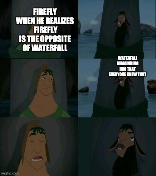 Emperor's New Groove Waterfall  | FIREFLY WHEN HE REALIZES  FIREFLY IS THE OPPOSITE OF WATERFALL WATERFALL REMAINDING HIM THAT EVERYONE KNEW THAT | image tagged in emperor's new groove waterfall | made w/ Imgflip meme maker