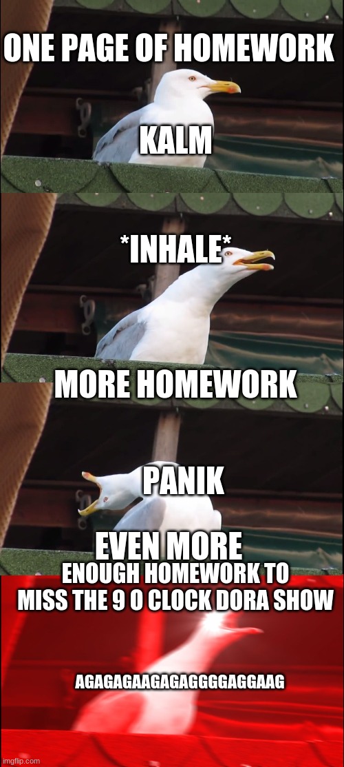 Inhaling Seagull Meme | ONE PAGE OF HOMEWORK; KALM; *INHALE*; MORE HOMEWORK; PANIK; EVEN MORE; ENOUGH HOMEWORK TO MISS THE 9 O CLOCK DORA SHOW; AGAGAGAAGAGAGGGGAGGAAG | image tagged in memes,inhaling seagull | made w/ Imgflip meme maker