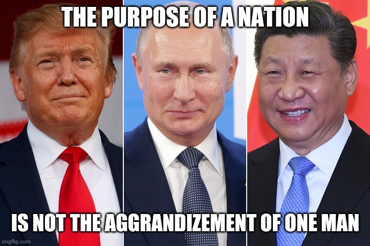 Trump, Putin, Xi | THE PURPOSE OF A NATION; IS NOT THE AGGRANDIZEMENT OF ONE MAN | image tagged in trump putin xi | made w/ Imgflip meme maker