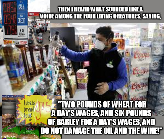 REVELATION 6:6 | THEN I HEARD WHAT SOUNDED LIKE A VOICE AMONG THE FOUR LIVING CREATURES, SAYING, "TWO POUNDS OF WHEAT FOR A DAY'S WAGES, AND SIX POUNDS OF BARLEY FOR A DAY'S WAGES, AND DO NOT DAMAGE THE OIL AND THE WINE!" | image tagged in essential | made w/ Imgflip meme maker
