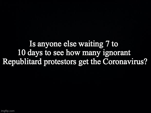 Black background | Is anyone else waiting 7 to 10 days to see how many ignorant; Republitard protestors get the Coronavirus? | image tagged in black background | made w/ Imgflip meme maker