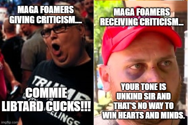 Maga foamers be lik... | MAGA FOAMERS RECEIVING CRITICISM... MAGA FOAMERS GIVING CRITICISM.... YOUR TONE IS UNKIND SIR AND THAT'S NO WAY TO WIN HEARTS AND MINDS. COMMIE LIBTARD CUCKS!!! | image tagged in trump supporters be like | made w/ Imgflip meme maker