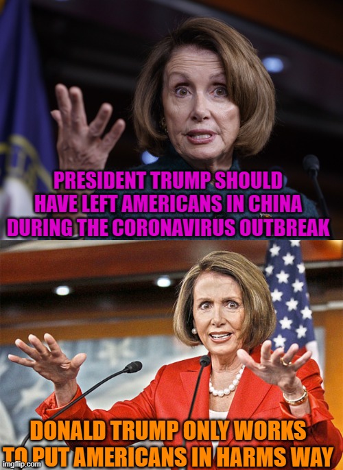 Oh, Is That So Queen Pelosi? | PRESIDENT TRUMP SHOULD HAVE LEFT AMERICANS IN CHINA DURING THE CORONAVIRUS OUTBREAK; DONALD TRUMP ONLY WORKS TO PUT AMERICANS IN HARMS WAY | image tagged in good old nancy pelosi,nancy pelosi is crazy,politics,liberal logic,stupid liberals | made w/ Imgflip meme maker