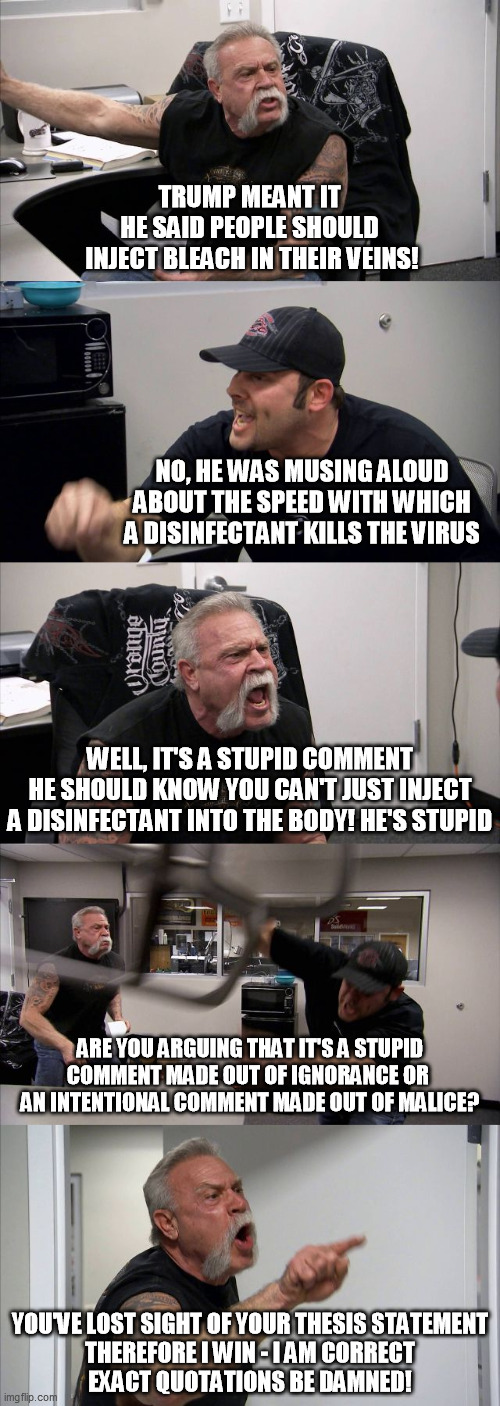 He Meant It | TRUMP MEANT IT
HE SAID PEOPLE SHOULD
 INJECT BLEACH IN THEIR VEINS! NO, HE WAS MUSING ALOUD ABOUT THE SPEED WITH WHICH A DISINFECTANT KILLS THE VIRUS; WELL, IT'S A STUPID COMMENT
HE SHOULD KNOW YOU CAN'T JUST INJECT
A DISINFECTANT INTO THE BODY! HE'S STUPID; ARE YOU ARGUING THAT IT'S A STUPID COMMENT MADE OUT OF IGNORANCE OR 
AN INTENTIONAL COMMENT MADE OUT OF MALICE? YOU'VE LOST SIGHT OF YOUR THESIS STATEMENT
THEREFORE I WIN - I AM CORRECT
EXACT QUOTATIONS BE DAMNED! | image tagged in memes,american chopper argument,trump,disinfectant injections,coronavirus | made w/ Imgflip meme maker