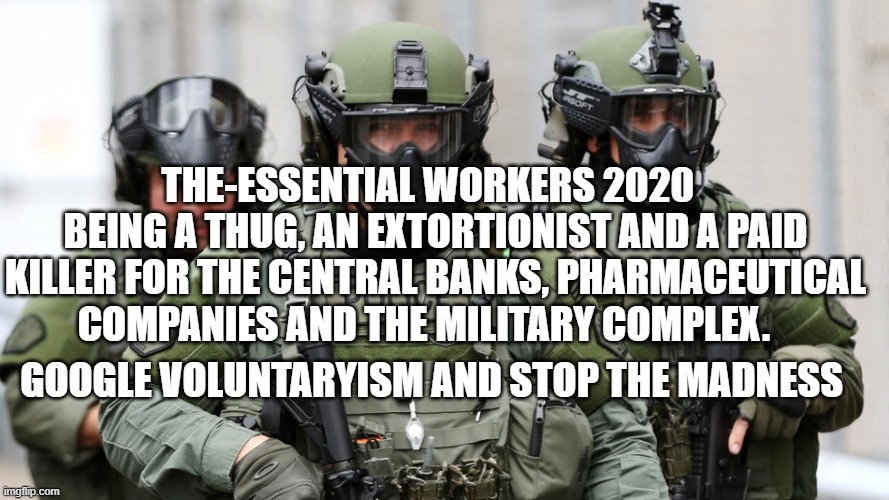 governments | THE-ESSENTIAL WORKERS 2020   BEING A THUG, AN EXTORTIONIST AND A PAID KILLER FOR THE CENTRAL BANKS, PHARMACEUTICAL COMPANIES AND THE MILITARY COMPLEX. GOOGLE VOLUNTARYISM AND STOP THE MADNESS | image tagged in military police | made w/ Imgflip meme maker