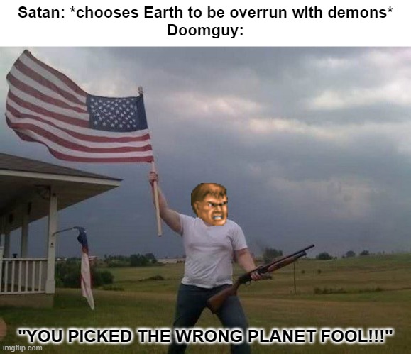 American flag shotgun guy | Satan: *chooses Earth to be overrun with demons*
Doomguy:; "YOU PICKED THE WRONG PLANET FOOL!!!" | image tagged in american flag shotgun guy,doomguy | made w/ Imgflip meme maker
