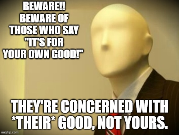 The Road To Hell is Paved, Littered, and Speed Bumped with "Good" Intentions... | BEWARE!! BEWARE OF THOSE WHO SAY "IT'S FOR YOUR OWN GOOD!"; THEY'RE CONCERNED WITH *THEIR* GOOD, NOT YOURS. | image tagged in faceless bureaucrat | made w/ Imgflip meme maker