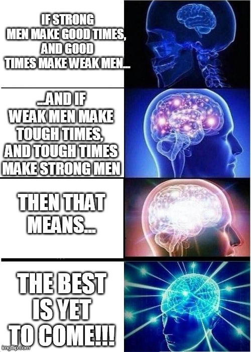 Hope for the Future |  IF STRONG MEN MAKE GOOD TIMES, 
AND GOOD TIMES MAKE WEAK MEN... ...AND IF WEAK MEN MAKE TOUGH TIMES, 
AND TOUGH TIMES MAKE STRONG MEN; THEN THAT MEANS... THE BEST IS YET TO COME!!! | image tagged in memes,expanding brain,coronavirus,future,covid-19,sissy | made w/ Imgflip meme maker