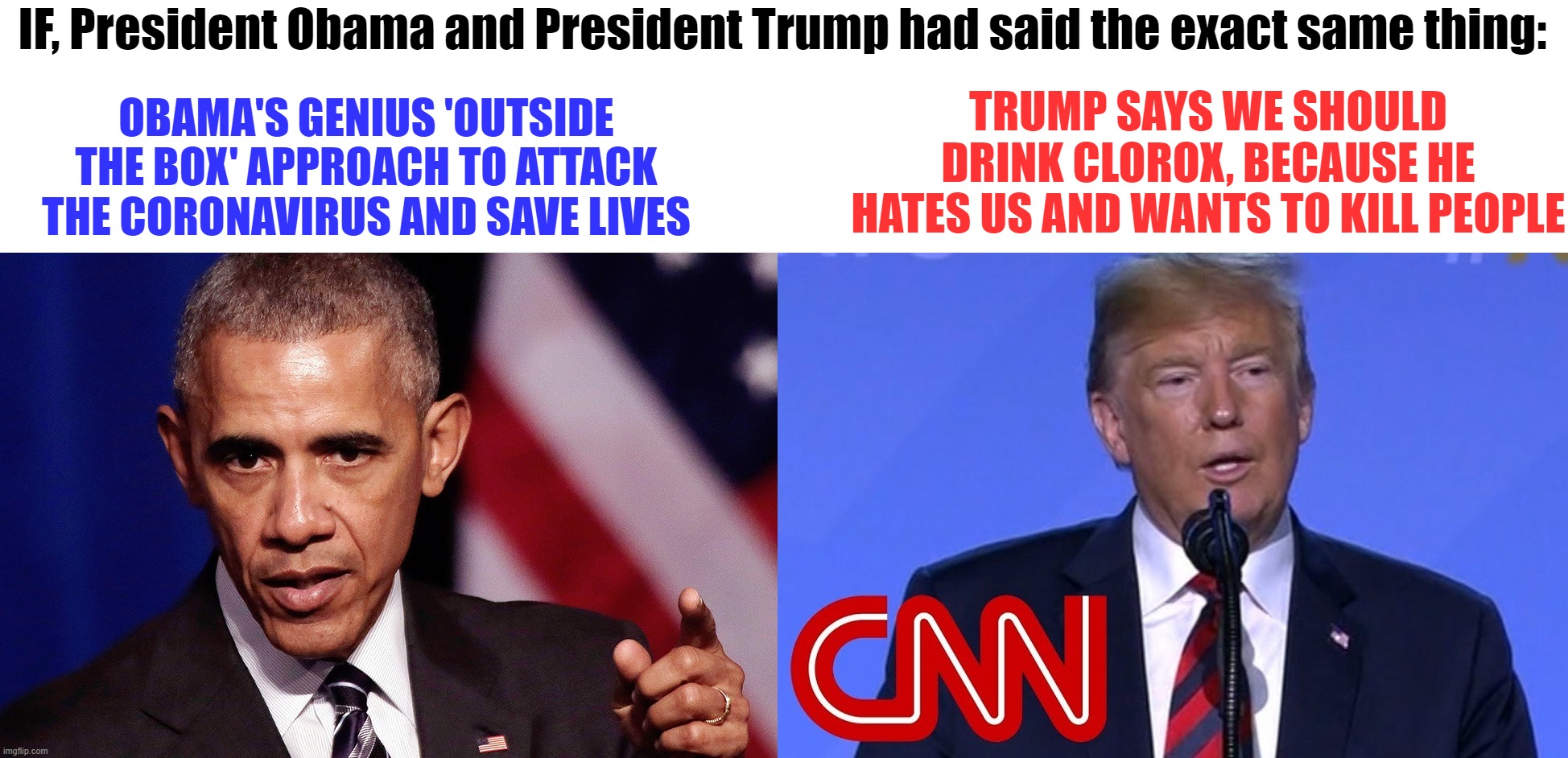 Does the media accurately, and fairly, report the news regarding president Trump? | IF, President Obama and President Trump had said the exact same thing:; TRUMP SAYS WE SHOULD DRINK CLOROX, BECAUSE HE HATES US AND WANTS TO KILL PEOPLE; OBAMA'S GENIUS 'OUTSIDE THE BOX' APPROACH TO ATTACK THE CORONAVIRUS AND SAVE LIVES | image tagged in corruptnews,fakenews,president trump,president obama | made w/ Imgflip meme maker