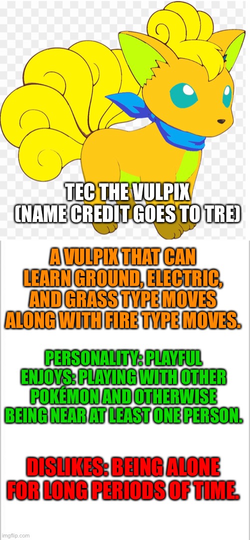 I forgot to make this earlier | TEC THE VULPIX (NAME CREDIT GOES TO TRE); A VULPIX THAT CAN LEARN GROUND, ELECTRIC, AND GRASS TYPE MOVES ALONG WITH FIRE TYPE MOVES. PERSONALITY: PLAYFUL
ENJOYS: PLAYING WITH OTHER POKÉMON AND OTHERWISE BEING NEAR AT LEAST ONE PERSON. DISLIKES: BEING ALONE FOR LONG PERIODS OF TIME. | image tagged in white background,pokemon | made w/ Imgflip meme maker