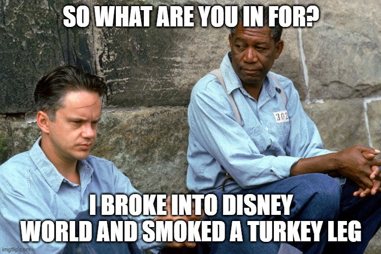 Shawshank  | SO WHAT ARE YOU IN FOR? I BROKE INTO DISNEY WORLD AND SMOKED A TURKEY LEG | image tagged in shawshank | made w/ Imgflip meme maker
