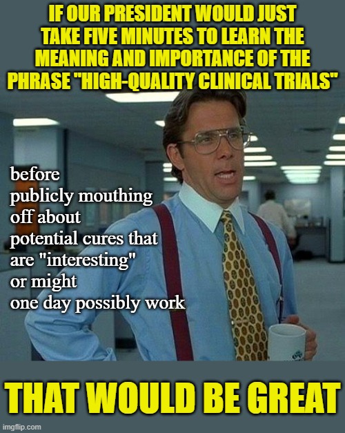 Our Quack-Doctor-in-Chief needs to learn this lesson and fast. While we're bickering over this, other countries are laughing. | IF OUR PRESIDENT WOULD JUST TAKE FIVE MINUTES TO LEARN THE MEANING AND IMPORTANCE OF THE PHRASE "HIGH-QUALITY CLINICAL TRIALS"; before publicly mouthing off about potential cures that are "interesting" or might one day possibly work; THAT WOULD BE GREAT | image tagged in memes,that would be great,covid-19,coronavirus,cure,interesting | made w/ Imgflip meme maker