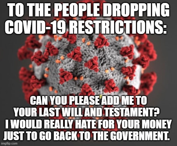ADD ME | TO THE PEOPLE DROPPING COVID-19 RESTRICTIONS:; CAN YOU PLEASE ADD ME TO YOUR LAST WILL AND TESTAMENT?  
I WOULD REALLY HATE FOR YOUR MONEY JUST TO GO BACK TO THE GOVERNMENT. | image tagged in covid-19,last will and testament,dropping restrictions,idiots,donald trump is an idiot,killing americans | made w/ Imgflip meme maker