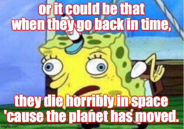 Mocking Spongebob Meme | or it could be that when they go back in time, they die horribly in space 'cause the planet has moved. | image tagged in memes,mocking spongebob | made w/ Imgflip meme maker
