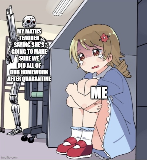 God damn teachers | MY MATHS TEACHER SAYING SHE'S GOING TO MAKE SURE WE DID ALL OF OUR HOMEWORK AFTER QUARANTINE; ME | image tagged in anime girl hiding from terminator | made w/ Imgflip meme maker