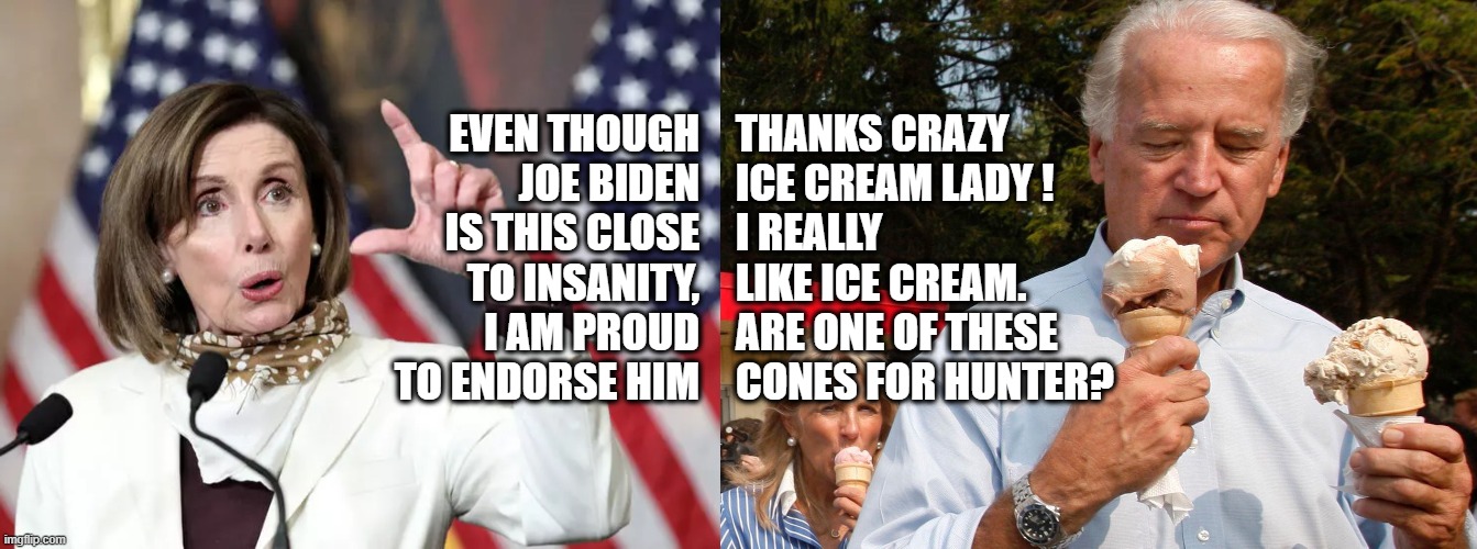 Joe and Nancy Talk Ice Cream | EVEN THOUGH JOE BIDEN IS THIS CLOSE TO INSANITY, I AM PROUD TO ENDORSE HIM; THANKS CRAZY ICE CREAM LADY !
I REALLY LIKE ICE CREAM. ARE ONE OF THESE CONES FOR HUNTER? | image tagged in nancy pelosi,joe biden,political meme,election,memes | made w/ Imgflip meme maker