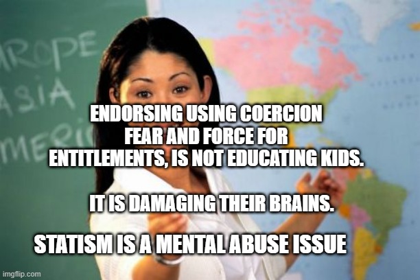 Teacher | ENDORSING USING COERCION FEAR AND FORCE FOR ENTITLEMENTS, IS NOT EDUCATING KIDS.                        
     IT IS DAMAGING THEIR BRAINS. STATISM IS A MENTAL ABUSE ISSUE | image tagged in teacher | made w/ Imgflip meme maker