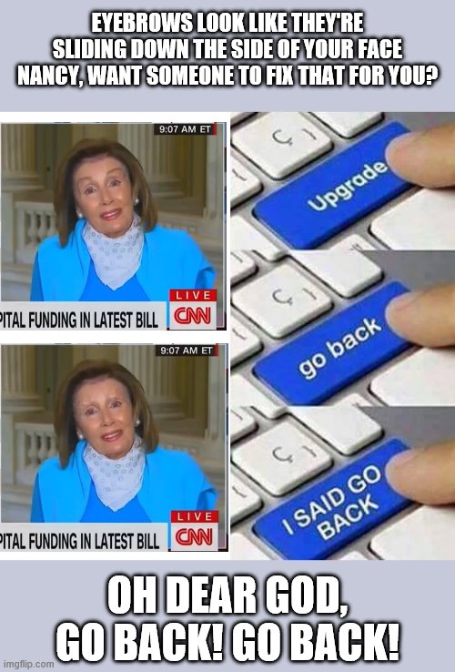 In three years, those eyebrows will be starting to look like sideburns. | EYEBROWS LOOK LIKE THEY'RE SLIDING DOWN THE SIDE OF YOUR FACE NANCY, WANT SOMEONE TO FIX THAT FOR YOU? OH DEAR GOD, GO BACK! GO BACK! | image tagged in i said go back,nancy pelosi,eyebrows on fleek,memes | made w/ Imgflip meme maker