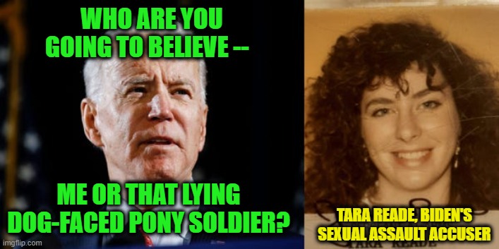 Believe All Bidens | WHO ARE YOU GOING TO BELIEVE --; ME OR THAT LYING DOG-FACED PONY SOLDIER? TARA READE, BIDEN'S SEXUAL ASSAULT ACCUSER | image tagged in joe biden,tara reade,sexual assault,mainstream media | made w/ Imgflip meme maker