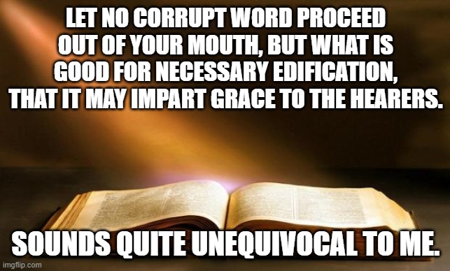 This Is Not Open To Reinterpretation | LET NO CORRUPT WORD PROCEED OUT OF YOUR MOUTH, BUT WHAT IS GOOD FOR NECESSARY EDIFICATION, THAT IT MAY IMPART GRACE TO THE HEARERS. SOUNDS QUITE UNEQUIVOCAL TO ME. | image tagged in bible,captain obvious | made w/ Imgflip meme maker