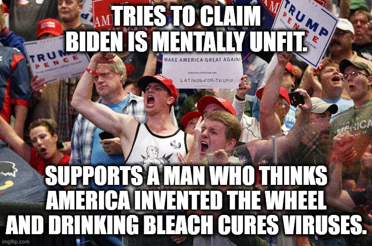 Tell me more about Biden's failing mental state... | TRIES TO CLAIM BIDEN IS MENTALLY UNFIT. SUPPORTS A MAN WHO THINKS AMERICA INVENTED THE WHEEL AND DRINKING BLEACH CURES VIRUSES. | image tagged in donald trump,trump supporters,joe biden,mental illness,coronavirus,covid-19 | made w/ Imgflip meme maker