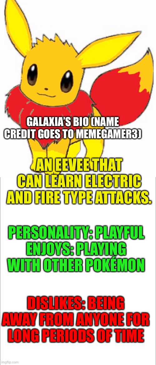 Galaxia’s bio | AN EEVEE THAT CAN LEARN ELECTRIC AND FIRE TYPE ATTACKS. GALAXIA’S BIO (NAME CREDIT GOES TO MEMEGAMER3); PERSONALITY: PLAYFUL
ENJOYS: PLAYING WITH OTHER POKÉMON; DISLIKES: BEING AWAY FROM ANYONE FOR LONG PERIODS OF TIME | image tagged in white background,pokemon | made w/ Imgflip meme maker