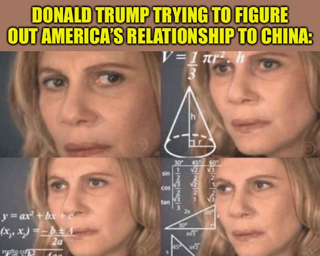 Our relationship with China is pretty complex. Trump pivots back and forth between love and hate with no discernible end-goal. | DONALD TRUMP TRYING TO FIGURE OUT AMERICA’S RELATIONSHIP TO CHINA: | image tagged in confused woman,president trump,china,america,politics,relationship | made w/ Imgflip meme maker