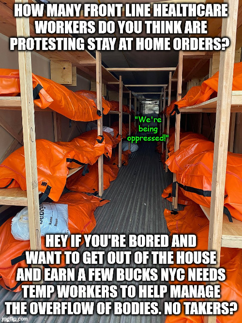 Coming soon to a metro area near you. | HOW MANY FRONT LINE HEALTHCARE WORKERS DO YOU THINK ARE PROTESTING STAY AT HOME ORDERS? "We're being oppressed!"; HEY IF YOU'RE BORED AND WANT TO GET OUT OF THE HOUSE AND EARN A FEW BUCKS NYC NEEDS TEMP WORKERS TO HELP MANAGE THE OVERFLOW OF BODIES. NO TAKERS? | image tagged in memes,politics | made w/ Imgflip meme maker