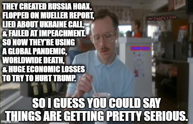 So I Guess You Can Say Things Are Getting Pretty Serious Meme | THEY CREATED RUSSIA HOAX,
FLOPPED ON MUELLER REPORT,
LIED ABOUT UKRAINE CALL,
& FAILED AT IMPEACHMENT.
SO NOW THEY'RE USING
A GLOBAL PANDEMIC,
WORLDWIDE DEATH,
& HUGE ECONOMIC LOSSES
TO TRY TO HURT TRUMP. Mr.JiggyFly's Cafe; TRUMP 2020; SO I GUESS YOU COULD SAY THINGS ARE GETTING PRETTY SERIOUS. | image tagged in memes,so i guess you can say things are getting pretty serious,msm lies,cnn fake news,identity politics,trump 2020 | made w/ Imgflip meme maker