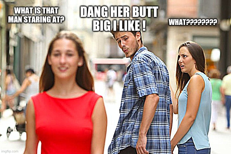 Distracted Boyfriend Meme | WHAT IS THAT MAN STARING AT? WHAT???????? DANG HER BUTT BIG I LIKE ! | image tagged in memes,distracted boyfriend | made w/ Imgflip meme maker